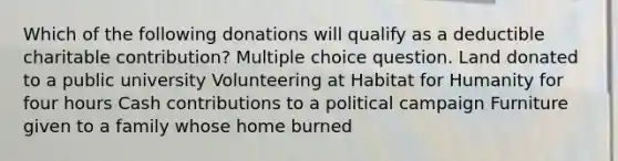 Which of the following donations will qualify as a deductible charitable contribution? Multiple choice question. Land donated to a public university Volunteering at Habitat for Humanity for four hours Cash contributions to a political campaign Furniture given to a family whose home burned