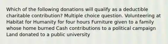 Which of the following donations will qualify as a deductible charitable contribution? Multiple choice question. Volunteering at Habitat for Humanity for four hours Furniture given to a family whose home burned Cash contributions to a political campaign Land donated to a public university