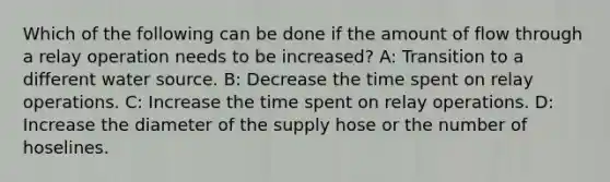 Which of the following can be done if the amount of flow through a relay operation needs to be increased? A: Transition to a different water source. B: Decrease the time spent on relay operations. C: Increase the time spent on relay operations. D: Increase the diameter of the supply hose or the number of hoselines.