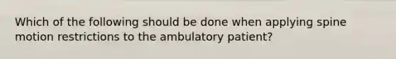 Which of the following should be done when applying spine motion restrictions to the ambulatory patient?