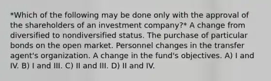 *Which of the following may be done only with the approval of the shareholders of an investment company?* A change from diversified to nondiversified status. The purchase of particular bonds on the open market. Personnel changes in the transfer agent's organization. A change in the fund's objectives. A) I and IV. B) I and III. C) II and III. D) II and IV.