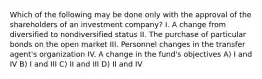 Which of the following may be done only with the approval of the shareholders of an investment company? I. A change from diversified to nondiversified status II. The purchase of particular bonds on the open market III. Personnel changes in the transfer agent's organization IV. A change in the fund's objectives A) I and IV B) I and III C) II and III D) II and IV