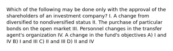 Which of the following may be done only with the approval of the shareholders of an investment company? I. A change from diversified to nondiversified status II. The purchase of particular bonds on the open market III. Personnel changes in the transfer agent's organization IV. A change in the fund's objectives A) I and IV B) I and III C) II and III D) II and IV