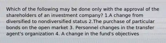 Which of the following may be done only with the approval of the shareholders of an investment company? 1.A change from diversified to nondiversified status 2.The purchase of particular bonds on the open market 3. Personnel changes in the transfer agent's organization 4. A change in the fund's objectives