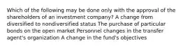 Which of the following may be done only with the approval of the shareholders of an investment company? A change from diversified to nondiversified status The purchase of particular bonds on the open market Personnel changes in the transfer agent's organization A change in the fund's objectives