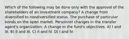 Which of the following may be done only with the approval of the shareholders of an investment company? A change from diversified to nondiversified status. The purchase of particular bonds on the open market. Personnel changes in the transfer agent's organization. A change in the fund's objectives. A) I and III. B) II and III. C) II and IV. D) I and IV.