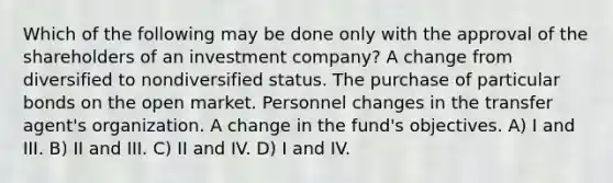 Which of the following may be done only with the approval of the shareholders of an investment company? A change from diversified to nondiversified status. The purchase of particular bonds on the open market. Personnel changes in the transfer agent's organization. A change in the fund's objectives. A) I and III. B) II and III. C) II and IV. D) I and IV.