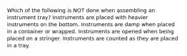 Which of the following is NOT done when assembling an instrument tray? Instruments are placed with heavier instruments on the bottom. Instruments are damp when placed in a container or wrapped. Instruments are opened when being placed on a stringer. Instruments are counted as they are placed in a tray.