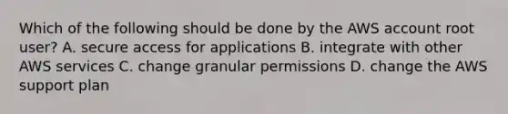 Which of the following should be done by the AWS account root user? A. secure access for applications B. integrate with other AWS services C. change granular permissions D. change the AWS support plan