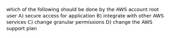 which of the following should be done by the AWS account root user A) secure access for application B) integrate with other AWS services C) change granular permissions D) change the AWS support plan