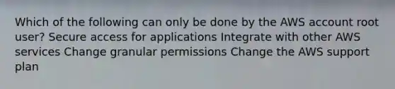 Which of the following can only be done by the AWS account root user? Secure access for applications Integrate with other AWS services Change granular permissions Change the AWS support plan