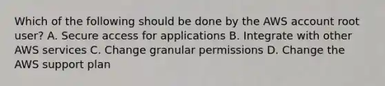 Which of the following should be done by the AWS account root user? A. Secure access for applications B. Integrate with other AWS services C. Change granular permissions D. Change the AWS support plan