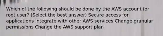 Which of the following should be done by the AWS account for root user? (Select the best answer) Secure access for applications Integrate with other AWS services Change granular permissions Change the AWS support plan