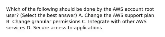 Which of the following should be done by the AWS account root user? (Select the best answer) A. Change the AWS support plan B. Change granular permissions C. Integrate with other AWS services D. Secure access to applications