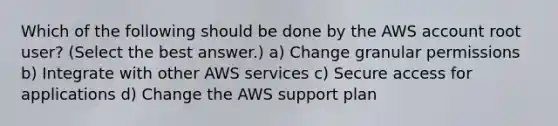 Which of the following should be done by the AWS account root user? (Select the best answer.) a) Change granular permissions b) Integrate with other AWS services c) Secure access for applications d) Change the AWS support plan