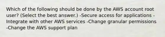 Which of the following should be done by the AWS account root user? (Select the best answer.) -Secure access for applications -Integrate with other AWS services -Change granular permissions -Change the AWS support plan