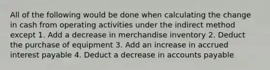 All of the following would be done when calculating the change in cash from operating activities under the indirect method except 1. Add a decrease in merchandise inventory 2. Deduct the purchase of equipment 3. Add an increase in accrued interest payable 4. Deduct a decrease in accounts payable