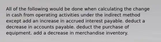 All of the following would be done when calculating the change in cash from operating activities under the indirect method except add an increase in accrued interest payable. deduct a decrease in accounts payable. deduct the purchase of equipment. add a decrease in merchandise inventory.