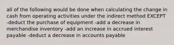 all of the following would be done when calculating the change in cash from operating activities under the indirect method EXCEPT -deduct the purchase of equipment -add a decrease in merchandise inventory -add an increase in accrued interest payable -deduct a decrease in accounts payable