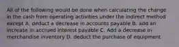 All of the following would be done when calculating the change in the cash from operating activities under the indirect method except A. deduct a decrease in accounts payable B. add an increase in accrued interest payable C. Add a decrease in merchandise inventory D. deduct the purchase of equipment