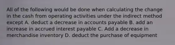 All of the following would be done when calculating the change in the cash from operating activities under the indirect method except A. deduct a decrease in accounts payable B. add an increase in accrued interest payable C. Add a decrease in merchandise inventory D. deduct the purchase of equipment