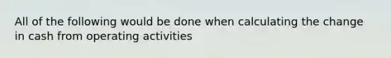 All of the following would be done when calculating the change in cash from operating activities