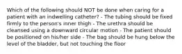 Which of the following should NOT be done when caring for a patient with an indwelling catheter? - The tubing should be fixed firmly to the person's inner thigh - The urethra should be cleansed using a downward circular motion - The patient should be positioned on his/her side - The bag should be hung below the level of the bladder, but not touching the floor