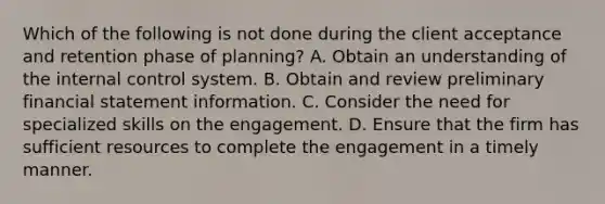 Which of the following is not done during the client acceptance and retention phase of planning? A. Obtain an understanding of the internal control system. B. Obtain and review preliminary financial statement information. C. Consider the need for specialized skills on the engagement. D. Ensure that the firm has sufficient resources to complete the engagement in a timely manner.