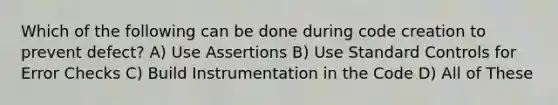 Which of the following can be done during code creation to prevent defect? A) Use Assertions B) Use Standard Controls for Error Checks C) Build Instrumentation in the Code D) All of These