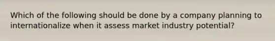 Which of the following should be done by a company planning to internationalize when it assess market industry potential?