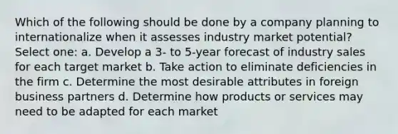 Which of the following should be done by a company planning to internationalize when it assesses industry market potential? Select one: a. Develop a 3- to 5-year forecast of industry sales for each target market b. Take action to eliminate deficiencies in the firm c. Determine the most desirable attributes in foreign business partners d. Determine how products or services may need to be adapted for each market