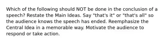 Which of the following should NOT be done in the conclusion of a speech? Restate the Main Ideas. Say "that's it" or "that's all" so the audience knows the speech has ended. Reemphasize the Central Idea in a memorable way. Motivate the audience to respond or take action.