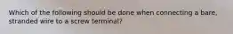 Which of the following should be done when connecting a bare, stranded wire to a screw terminal?