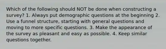 Which of the following should NOT be done when constructing a survey? 1. Always put demographic questions at the beginning 2. Use a funnel structure, starting with general questions and moving to more specific questions. 3. Make the appearance of the survey as pleasant and easy as possible. 4. Keep similar questions together.