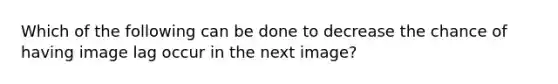Which of the following can be done to decrease the chance of having image lag occur in the next image?