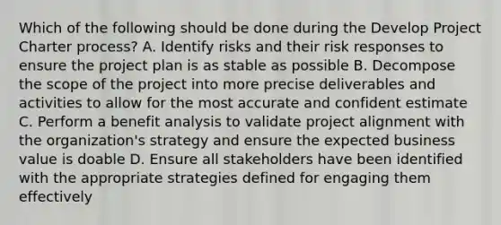 Which of the following should be done during the Develop Project Charter process? A. Identify risks and their risk responses to ensure the project plan is as stable as possible B. Decompose the scope of the project into more precise deliverables and activities to allow for the most accurate and confident estimate C. Perform a benefit analysis to validate project alignment with the organization's strategy and ensure the expected business value is doable D. Ensure all stakeholders have been identified with the appropriate strategies defined for engaging them effectively