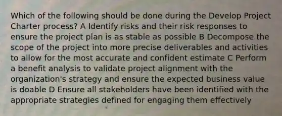 Which of the following should be done during the Develop Project Charter process? A Identify risks and their risk responses to ensure the project plan is as stable as possible B Decompose the scope of the project into more precise deliverables and activities to allow for the most accurate and confident estimate C Perform a benefit analysis to validate project alignment with the organization's strategy and ensure the expected business value is doable D Ensure all stakeholders have been identified with the appropriate strategies defined for engaging them effectively