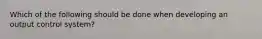 Which of the following should be done when developing an output control system?