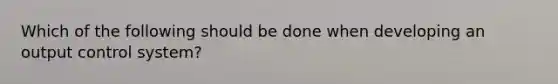 Which of the following should be done when developing an output control system?