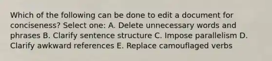 Which of the following can be done to edit a document for conciseness? Select one: A. Delete unnecessary words and phrases B. Clarify sentence structure C. Impose parallelism D. Clarify awkward references E. Replace camouflaged verbs