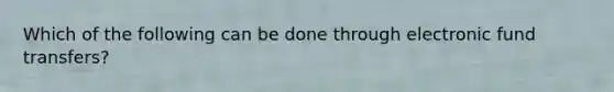 Which of the following can be done through electronic fund transfers?