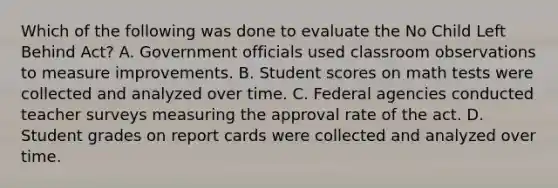 Which of the following was done to evaluate the No Child Left Behind Act? A. Government officials used classroom observations to measure improvements. B. Student scores on math tests were collected and analyzed over time. C. Federal agencies conducted teacher surveys measuring the approval rate of the act. D. Student grades on report cards were collected and analyzed over time.