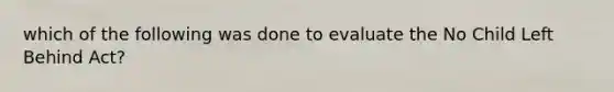 which of the following was done to evaluate the No Child Left Behind Act?