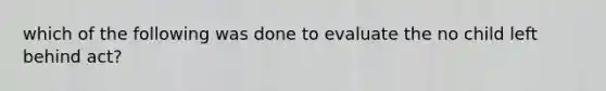 which of the following was done to evaluate the no child left behind act?