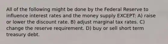 All of the following might be done by the Federal Reserve to influence interest rates and the money supply EXCEPT: A) raise or lower the discount rate. B) adjust marginal tax rates. C) change the reserve requirement. D) buy or sell short term treasury debt.