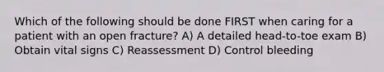 Which of the following should be done FIRST when caring for a patient with an open fracture? A) A detailed head-to-toe exam B) Obtain vital signs C) Reassessment D) Control bleeding