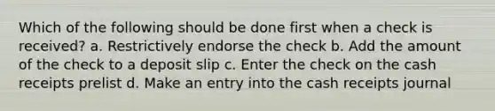 Which of the following should be done first when a check is received? a. Restrictively endorse the check b. Add the amount of the check to a deposit slip c. Enter the check on the cash receipts prelist d. Make an entry into the cash receipts journal