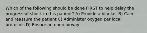 Which of the following should be done FIRST to help delay the progress of shock in this patient? A) Provide a blanket B) Calm and reassure the patient C) Administer oxygen per local protocols D) Ensure an open airway