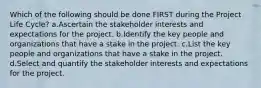 Which of the following should be done FIRST during the Project Life Cycle? a.Ascertain the stakeholder interests and expectations for the project. b.Identify the key people and organizations that have a stake in the project. c.List the key people and organizations that have a stake in the project. d.Select and quantify the stakeholder interests and expectations for the project.