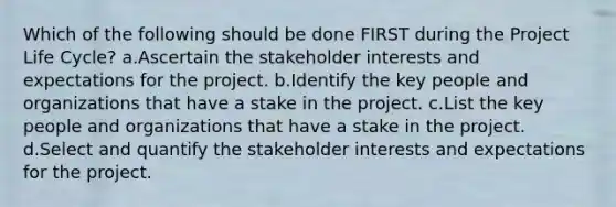 Which of the following should be done FIRST during the Project Life Cycle? a.Ascertain the stakeholder interests and expectations for the project. b.Identify the key people and organizations that have a stake in the project. c.List the key people and organizations that have a stake in the project. d.Select and quantify the stakeholder interests and expectations for the project.